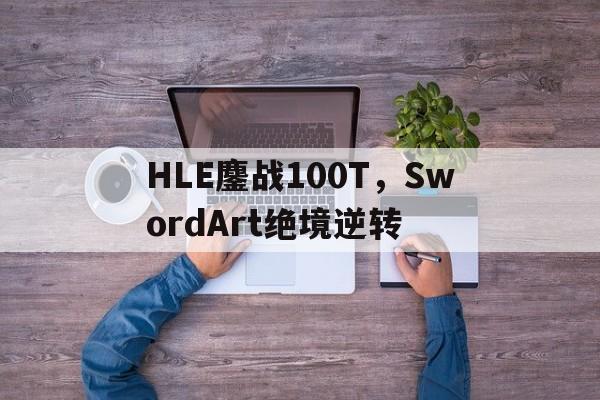 HLE鏖战100T，SwordArt绝境逆转